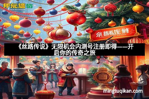 《丝路传说》无限机会内测号注册即得——开启你的传奇之旅